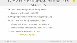 AXIOMATIC DEFINITION OF BOOLEAN
ALGEBRA
• We need to define algebra for binary values
– Developed by George Boole in 1854
• Huntington postulates for Boolean algebra (1904):
• B = {0, 1} and two binary operations, + and．
1. Closure with respect to operator + and operator ·
2. Identity element 0 for operator + and 1 for operator ·
3. Commutativity with respect to + and ·
x+y = y+x, x·y = y·x
1 8 M a r c h , 2 0 1 7 I N T R O D U C T I O N T O L O G I C D E S I G N
15
 