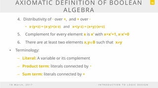 AXIOMATIC DEFINITION OF BOOLEAN
ALGEBRA
4. Distributivity of · over +, and + over ·
• x·(y+z) = (x·y)+(x·z) and x+(y·z) = (x+y)·(x+z)
5. Complement for every element x is x’ with x+x’=1, x·x’=0
6. There are at least two elements x,yB such that xy
• Terminology:
– Literal: A variable or its complement
– Product term: literals connected by •
– Sum term: literals connected by +
1 8 M a r c h , 2 0 1 7 I N T R O D U C T I O N T O L O G I C D E S I G N
16
 