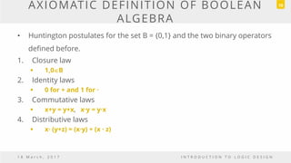 AXIOMATIC DEFINITION OF BOOLEAN
ALGEBRA
• Huntington postulates for the set B = {0,1} and the two binary operators
defined before.
1. Closure law
 1,0B
2. Identity laws
 0 for + and 1 for ·
3. Commutative laws
 x+y = y+x, x·y = y·x
4. Distributive laws
 x· (y+z) = (x·y) + (x · z)
1 8 M a r c h , 2 0 1 7 I N T R O D U C T I O N T O L O G I C D E S I G N
18
 