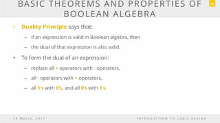 BASIC THEOREMS AND PROPERTIES OF
BOOLEAN ALGEBRA
• Duality Principle says that:
– if an expression is valid in Boolean algebra, then
– the dual of that expression is also valid.
• To form the dual of an expression:
– replace all + operators with · operators,
– all · operators with + operators,
– all 1’s with 0’s, and all 0’s with 1’s.
1 8 M a r c h , 2 0 1 7 I N T R O D U C T I O N T O L O G I C D E S I G N
22
 