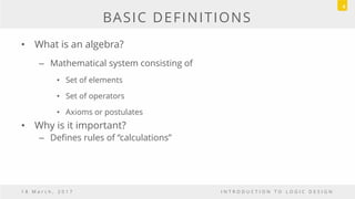 BASIC DEFINITIONS
• What is an algebra?
– Mathematical system consisting of
• Set of elements
• Set of operators
• Axioms or postulates
• Why is it important?
– Defines rules of “calculations”
1 8 M a r c h , 2 0 1 7 I N T R O D U C T I O N T O L O G I C D E S I G N
4
 