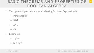 BASIC THEOREMS AND PROPERTIES OF
BOOLEAN ALGEBRA
• The operator precedence for evaluating Boolean Expression is
– Parentheses
– NOT
– AND
– OR
• Examples
– x y' + z
– (x y + z)'
1 8 M a r c h , 2 0 1 7 I N T R O D U C T I O N T O L O G I C D E S I G N
33
 