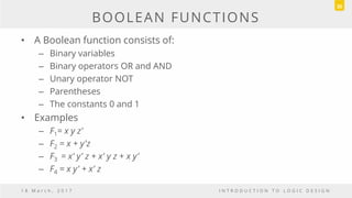 BOOLEAN FUNCTIONS
• A Boolean function consists of:
– Binary variables
– Binary operators OR and AND
– Unary operator NOT
– Parentheses
– The constants 0 and 1
• Examples
– F1= x y z'
– F2 = x + y'z
– F3 = x' y' z + x' y z + x y'
– F4 = x y' + x' z
1 8 M a r c h , 2 0 1 7 I N T R O D U C T I O N T O L O G I C D E S I G N
35
 