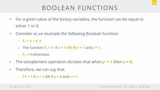 BOOLEAN FUNCTIONS
• For a given value of the binary variables, the function can be equal to
either 1 or 0.
• Consider as an example the following Boolean function:
– F1 = x + y’ z
– The function F1 = 1, if x = 1 OR if y’ = 1 and z = 1.
– F1 = 0 otherwise.
• The complement operation dictates that when y’ = 1 then y = 0.
• Therefore, we can say that
– F1 = 1 if x = 1 OR if y = 0 and z = 1.
1 8 M a r c h , 2 0 1 7 I N T R O D U C T I O N T O L O G I C D E S I G N
36
 