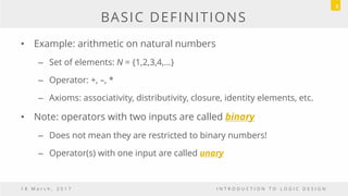 BASIC DEFINITIONS
• Example: arithmetic on natural numbers
– Set of elements: N = {1,2,3,4,…}
– Operator: +, –, *
– Axioms: associativity, distributivity, closure, identity elements, etc.
• Note: operators with two inputs are called binary
– Does not mean they are restricted to binary numbers!
– Operator(s) with one input are called unary
1 8 M a r c h , 2 0 1 7 I N T R O D U C T I O N T O L O G I C D E S I G N
5
 