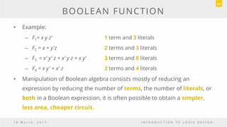 BOOLEAN FUNCTION
• Example:
– F1= x y z‘ 1 term and 3 literals
– F2 = x + y'z 2 terms and 3 literals
– F3 = x' y' z + x' y z + x y‘ 3 terms and 8 literals
– F4 = x y' + x' z 2 terms and 4 literals
• Manipulation of Boolean algebra consists mostly of reducing an
expression by reducing the number of terms, the number of literals, or
both in a Boolean expression, it is often possible to obtain a simpler,
less area, cheaper circuit.
1 8 M a r c h , 2 0 1 7 I N T R O D U C T I O N T O L O G I C D E S I G N
41
 