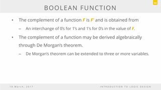 BOOLEAN FUNCTION
• The complement of a function F is F’ and is obtained from
– An interchange of 0’s for 1’s and 1’s for 0’s in the value of F.
• The complement of a function may be derived algebraically
through De Morgan’s theorem.
– De Morgan’s theorem can be extended to three or more variables.
1 8 M a r c h , 2 0 1 7 I N T R O D U C T I O N T O L O G I C D E S I G N
44
 