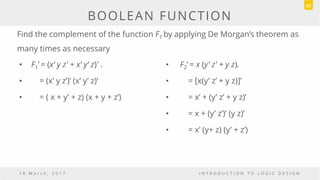 • F1’ = (x‘ y z' + x‘ y‘ z)' .
• = (x’ y z’)’ (x’ y’ z)’
• = ( x + y’ + z) (x + y + z’)
• F2’ = x (y’ z' + y z).
• = [x(y’ z’ + y z)]’
• = x’ + (y’ z’ + y z)’
• = x + (y’ z’)’ (y z)’
• = x’ (y+ z) (y’ + z’)
1 8 M a r c h , 2 0 1 7 I N T R O D U C T I O N T O L O G I C D E S I G N
BOOLEAN FUNCTION
47
Find the complement of the function F1 by applying De Morgan’s theorem as
many times as necessary
 