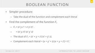 BOOLEAN FUNCTION
• Simpler procedure:
– Take the dual of the function and complement each literal
• Find the complement of the function F1
– F1 = (x‘ y z' + x‘ y‘ z)' .
– = (x’ y z’)’ (x’ y’ z)’
– The dual of F1 = (x’ + y + z’) (x’ + y’ z).
– Complement each literal = (x + y’ + z) (x + y + z’) = F1'
1 8 M a r c h , 2 0 1 7 I N T R O D U C T I O N T O L O G I C D E S I G N
48
 