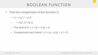 BOOLEAN FUNCTION
• Find the complement of the function F2
– F2 = x (y’ z' + y z).
– = x (y’ z’) + (y z)
– The dual of F2 = x + (y’ + z’) (y + z)
– Complement each literal = x’ + (y + z) (y’ + z’) = F2'
1 8 M a r c h , 2 0 1 7 I N T R O D U C T I O N T O L O G I C D E S I G N
49
 
