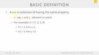 BASIC DEFINITION
• A set is collection of having the same property.
– S : set, x and y : element or event
– For example: S = {1, 2, 3, 4}
• If x = 2, then xS.
• If y = 5, then y S.
1 8 M a r c h , 2 0 1 7 I N T R O D U C T I O N T O L O G I C D E S I G N
6
 