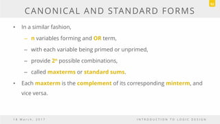 CANONICAL AND STANDARD FORMS
• In a similar fashion,
– n variables forming and OR term,
– with each variable being primed or unprimed,
– provide 2n possible combinations,
– called maxterms or standard sums.
• Each maxterm is the complement of its corresponding minterm, and
vice versa.
1 8 M a r c h , 2 0 1 7 I N T R O D U C T I O N T O L O G I C D E S I G N
52
 