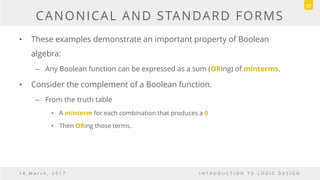 CANONICAL AND STANDARD FORMS
• These examples demonstrate an important property of Boolean
algebra:
– Any Boolean function can be expressed as a sum (ORing) of minterms.
• Consider the complement of a Boolean function.
– From the truth table
• A minterm for each combination that produces a 0
• Then ORing those terms.
1 8 M a r c h , 2 0 1 7 I N T R O D U C T I O N T O L O G I C D E S I G N
57
 