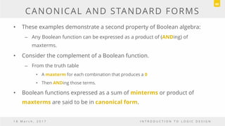 CANONICAL AND STANDARD FORMS
• These examples demonstrate a second property of Boolean algebra:
– Any Boolean function can be expressed as a product of (ANDing) of
maxterms.
• Consider the complement of a Boolean function.
– From the truth table
• A maxterm for each combination that produces a 0
• Then ANDing those terms.
• Boolean functions expressed as a sum of minterms or product of
maxterms are said to be in canonical form.
1 8 M a r c h , 2 0 1 7 I N T R O D U C T I O N T O L O G I C D E S I G N
60
 