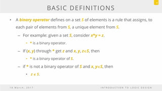 BASIC DEFINITIONS
• A binary operator defines on a set S of elements is a rule that assigns, to
each pair of elements from S, a unique element from S.
– For example: given a set S, consider x*y = z.
• * is a binary operator.
– If (x, y) through * get z and x, y, zS, then
• * is a binary operator of S.
– if * is not a binary operator of S and x, yS, then
• z  S.
1 8 M a r c h , 2 0 1 7 I N T R O D U C T I O N T O L O G I C D E S I G N
7
 
