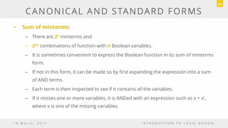 CANONICAL AND STANDARD FORMS
• Sum of minterms:
– There are 2n minterms and
– 22n combinations of function with n Boolean variables.
– It is sometimes convenient to express the Boolean function in its sum of minterms
form.
– If not in this form, it can be made so by first expanding the expression into a sum
of AND terms.
– Each term is then inspected to see if it contains all the variables.
– If it misses one or more variables, it is ANDed with an expression such as x + x’,
where x is one of the missing variables.
1 8 M a r c h , 2 0 1 7 I N T R O D U C T I O N T O L O G I C D E S I G N
61
 