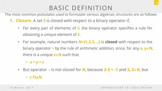 BASIC DEFINITION
1. Closure. A set S is closed with respect to a binary operator if,
• For every pair of elements of S, the binary operator specifies a rule for
obtaining a unique element of S.
• For example, natural numbers N={1,2,3,...} is closed with respect to the
binary operator + by the rule of arithmetic addition, since, for any x, yN,
there is a unique zN such that
• x + y = z
• But operator – is not closed for N, because 2-3 = -1 and 2, 3N, but
• (-1)N.
1 8 M a r c h , 2 0 1 7 I N T R O D U C T I O N T O L O G I C D E S I G N
8
The most common postulates used to formulate various algebraic structures are as follows:
 