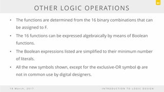 OTHER LOGIC OPERATIONS
• The functions are determined from the 16 binary combinations that can
be assigned to F.
• The 16 functions can be expressed algebraically by means of Boolean
functions.
• The Boolean expressions listed are simplified to their minimum number
of literals.
• All the new symbols shown, except for the exclusive-OR symbol are
not in common use by digital designers.
1 8 M a r c h , 2 0 1 7 I N T R O D U C T I O N T O L O G I C D E S I G N
83
 