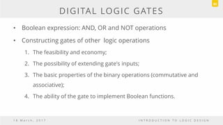 DIGITAL LOGIC GATES
• Boolean expression: AND, OR and NOT operations
• Constructing gates of other logic operations
1. The feasibility and economy;
2. The possibility of extending gate's inputs;
3. The basic properties of the binary operations (commutative and
associative);
4. The ability of the gate to implement Boolean functions.
1 8 M a r c h , 2 0 1 7 I N T R O D U C T I O N T O L O G I C D E S I G N
85
 