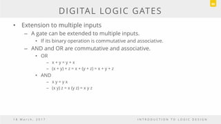 DIGITAL LOGIC GATES
• Extension to multiple inputs
– A gate can be extended to multiple inputs.
• If its binary operation is commutative and associative.
– AND and OR are commutative and associative.
• OR
– x + y = y + x
– (x + y) + z = x + (y + z) = x + y + z
• AND
– x y = y x
– (x y) z = x (y z) = x y z
1 8 M a r c h , 2 0 1 7 I N T R O D U C T I O N T O L O G I C D E S I G N
90
 