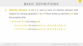 BASIC DEFINITIONS
4. Identity element. A set S is said to have an identity element with
respect to a binary operation * on S if there exists an element eS with
the property that
– e * x = x * e = x for every xS
• 0 + x = x + 0 = x for every xI. I = {…, -3, -2, -1, 0, 1, 2, 3, …}.
• 1 * x = x * 1 = x for every xI. I = {…, -3, -2, -1, 0, 1, 2, 3, …}.
1 8 M a r c h , 2 0 1 7 I N T R O D U C T I O N T O L O G I C D E S I G N
10
 