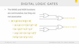 • The NAND and NOR functions
are commutative, but they are
not associative
– (x  y) z ≠ x (y  z)
• (x  y)  z = [ (x + y)’ + z]’
= (x + y) z’ = x z’ + y z’
• x (y  z) = [ x + (y + z)‘ ]’
= x‘ (y + z) = x’ y + x’ z
1 8 M a r c h , 2 0 1 7 I N T R O D U C T I O N T O L O G I C D E S I G N
DIGITAL LOGIC GATES
91
x
y
Z
(x i y) i z = (x + y) z’
x
y
Z
x i(y i z) i z = x’ (y + z)
 