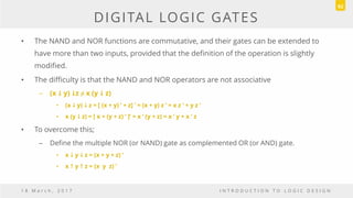 DIGITAL LOGIC GATES
• The NAND and NOR functions are commutative, and their gates can be extended to
have more than two inputs, provided that the definition of the operation is slightly
modified.
• The difficulty is that the NAND and NOR operators are not associative
– (x  y) z ≠ x (y  z)
• (x  y)  z = [ (x + y) ’ + z] ’ = (x + y) z ’ = x z ’ + y z ’
• x (y  z) = [ x + (y + z) ‘ ]’ = x ‘ (y + z) = x ’ y + x ’ z
• To overcome this;
– Define the multiple NOR (or NAND) gate as complemented OR (or AND) gate.
• x  y  z = (x + y + z) ’
• x  y  z = (x y z) ’
1 8 M a r c h , 2 0 1 7 I N T R O D U C T I O N T O L O G I C D E S I G N
92
 