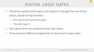 DIGITAL LOGIC GATES
• The binary signals at the inputs and outputs of any gate has one of two
values, except during transition.
– One signal value represents logic-1
– The other logic-0.
• Two signal values are assigned to two logic values
• There exist two different assignments of signal level to logic value.
1 8 M a r c h , 2 0 1 7 I N T R O D U C T I O N T O L O G I C D E S I G N
95
 