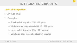 INTEGRATED CIRCUITS
Level of Integration
• An IC (a chip)
• Examples:
– Small-scale Integration (SSI): < 10 gates
– Medium-scale Integration (MSI): 10 ~ 100 gates
– Large-scale Integration (LSI): 100 ~ xk gates
– Very Large-scale Integration (VLSI): > xk gates
1 8 M a r c h , 2 0 1 7 I N T R O D U C T I O N T O L O G I C D E S I G N
10
0
 
