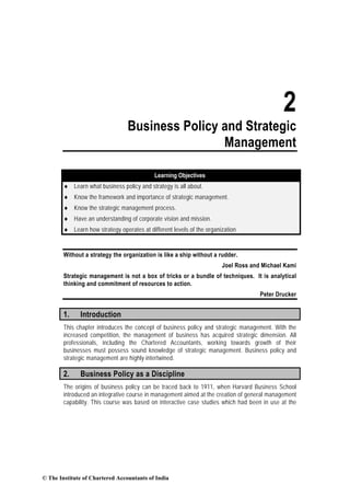 2
Business Policy and Strategic
Management
Learning Objectives
♦ Learn what business policy and strategy is all about.
♦ Know the framework and importance of strategic management.
♦ Know the strategic management process.
♦ Have an understanding of corporate vision and mission.
♦ Learn how strategy operates at different levels of the organization
Without a strategy the organization is like a ship without a rudder.
Joel Ross and Michael Kami
Strategic management is not a box of tricks or a bundle of techniques. It is analytical
thinking and commitment of resources to action.
Peter Drucker
1. Introduction
This chapter introduces the concept of business policy and strategic management. With the
increased competition, the management of business has acquired strategic dimension. All
professionals, including the Chartered Accountants, working towards growth of their
businesses must possess sound knowledge of strategic management. Business policy and
strategic management are highly intertwined.
2. Business Policy as a Discipline
The origins of business policy can be traced back to 1911, when Harvard Business School
introduced an integrative course in management aimed at the creation of general management
capability. This course was based on interactive case studies which had been in use at the
© The Institute of Chartered Accountants of India
 