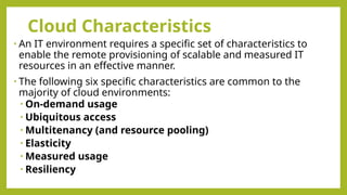 Cloud Characteristics
• An IT environment requires a specific set of characteristics to
enable the remote provisioning of scalable and measured IT
resources in an effective manner.
• The following six specific characteristics are common to the
majority of cloud environments:
• On-demand usage
• Ubiquitous access
• Multitenancy (and resource pooling)
• Elasticity
• Measured usage
• Resiliency
 
