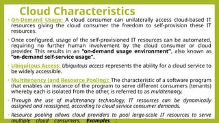 Cloud Characteristics
• On-Demand Usage: A cloud consumer can unilaterally access cloud-based IT
resources giving the cloud consumer the freedom to self-provision these IT
resources.
• Once configured, usage of the self-provisioned IT resources can be automated,
requiring no further human involvement by the cloud consumer or cloud
provider. This results in an “on-demand usage environment”, also known as
“on-demand self-service usage”.
• Ubiquitous Access: Ubiquitous access represents the ability for a cloud service to
be widely accessible.
• Multitenancy (and Resource Pooling): The characteristic of a software program
that enables an instance of the program to serve different consumers (tenants)
whereby each is isolated from the other, is referred to as multitenancy.
• Through the use of multitenancy technology, IT resources can be dynamically
assigned and reassigned, according to cloud service consumer demands.
• Resource pooling allows cloud providers to pool large-scale IT resources to serve
multiple cloud consumers. Examples : Microsoft Office 365, Google
 