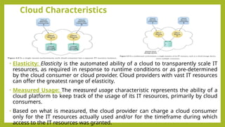 Cloud Characteristics
• Elasticity: Elasticity is the automated ability of a cloud to transparently scale IT
resources, as required in response to runtime conditions or as pre-determined
by the cloud consumer or cloud provider. Cloud providers with vast IT resources
can offer the greatest range of elasticity.
• Measured Usage: The measured usage characteristic represents the ability of a
cloud platform to keep track of the usage of its IT resources, primarily by cloud
consumers.
• Based on what is measured, the cloud provider can charge a cloud consumer
only for the IT resources actually used and/or for the timeframe during which
access to the IT resources was granted.
 