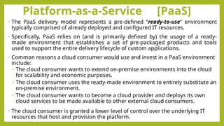 Platform-as-a-Service [PaaS]
• The PaaS delivery model represents a pre-defined “ready-to-use” environment
typically comprised of already deployed and configured IT resources.
• Specifically, PaaS relies on (and is primarily defined by) the usage of a ready-
made environment that establishes a set of pre-packaged products and tools
used to support the entire delivery lifecycle of custom applications.
• Common reasons a cloud consumer would use and invest in a PaaS environment
include:
• The cloud consumer wants to extend on-premise environments into the cloud
for scalability and economic purposes.
• The cloud consumer uses the ready-made environment to entirely substitute an
on-premise environment.
• The cloud consumer wants to become a cloud provider and deploys its own
cloud services to be made available to other external cloud consumers.
• The cloud consumer is granted a lower level of control over the underlying IT
resources that host and provision the platform.
 