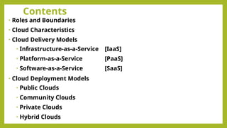 Contents
• Roles and Boundaries
• Cloud Characteristics
• Cloud Delivery Models
• Infrastructure-as-a-Service [IaaS]
• Platform-as-a-Service [PaaS]
• Software-as-a-Service [SaaS]
• Cloud Deployment Models
• Public Clouds
• Community Clouds
• Private Clouds
• Hybrid Clouds
 