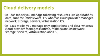 Cloud delivery models
• In Iaas model you manage following resources like applications,
data, runtime, middleware, OS whereas cloud provider manages
network, storage, servers, virtualization OS.
• In paas model you manage only applications and data whereas
cloud provider manages runtime, middleware, os network,
storage, servers, virtualization and OS
 