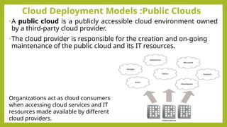 Cloud Deployment Models :Public Clouds
•A public cloud is a publicly accessible cloud environment owned
by a third-party cloud provider.
•The cloud provider is responsible for the creation and on-going
maintenance of the public cloud and its IT resources.
Organizations act as cloud consumers
when accessing cloud services and IT
resources made available by different
cloud providers.
 