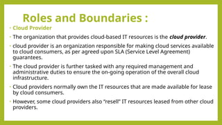 Roles and Boundaries :
• Cloud Provider
• The organization that provides cloud-based IT resources is the cloud provider.
• cloud provider is an organization responsible for making cloud services available
to cloud consumers, as per agreed upon SLA (Service Level Agreement)
guarantees.
• The cloud provider is further tasked with any required management and
administrative duties to ensure the on-going operation of the overall cloud
infrastructure.
• Cloud providers normally own the IT resources that are made available for lease
by cloud consumers.
• However, some cloud providers also “resell” IT resources leased from other cloud
providers.
 