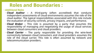 Roles and Boundaries :
• Additional Roles
• Cloud Auditor – A third-party (often accredited) that conducts
independent assessments of cloud environments assumes the role of the
cloud auditor. The typical responsibilities associated with this role include
the evaluation of security controls, privacy impacts, and performance.
• Cloud Broker – This role is assumed by a party that assumes the
responsibility of managing and negotiating the usage of cloud services
between cloud consumers and cloud providers.
• Cloud Carrier – The party responsible for providing the wire-level
connectivity between cloud consumers and cloud providers assumes the
role of the cloud carrier. This role is often assumed by network and
telecommunication providers.
 