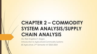 CHAPTER 2 – COMMODITY
SYSTEM ANALYSIS/SUPPLY
CHAIN ANALYSIS
Ms. Rizzi Angelica T. Dagos
Introduction to Agricultural Commodity Systems
BS Agriculture, 2nd Semester AY 2023-2024
 