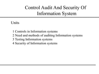 Control Audit And Security Of
Information System
1 Controls in Information systems
2 Need and methods of auditing Information systems
3 Testing Information systems
4 Security of Information systems
Units
 