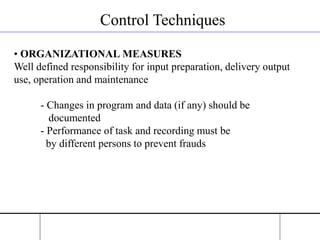 Control Techniques
• ORGANIZATIONAL MEASURES
Well defined responsibility for input preparation, delivery output
use, operation and maintenance
- Changes in program and data (if any) should be
documented
- Performance of task and recording must be
by different persons to prevent frauds
 