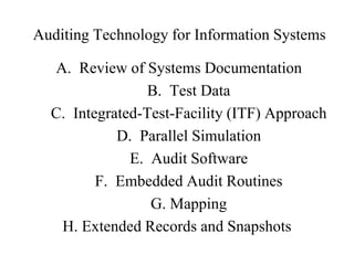 Auditing Technology for Information Systems
A. Review of Systems Documentation
B. Test Data
C. Integrated-Test-Facility (ITF) Approach
D. Parallel Simulation
E. Audit Software
F. Embedded Audit Routines
G. Mapping
H. Extended Records and Snapshots
 