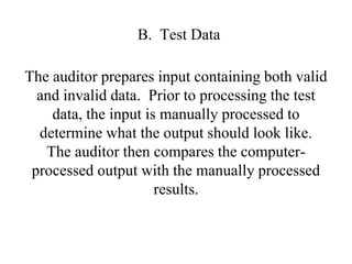 B. Test Data
The auditor prepares input containing both valid
and invalid data. Prior to processing the test
data, the input is manually processed to
determine what the output should look like.
The auditor then compares the computer-
processed output with the manually processed
results.
 