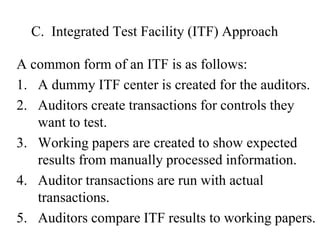 C. Integrated Test Facility (ITF) Approach
A common form of an ITF is as follows:
1. A dummy ITF center is created for the auditors.
2. Auditors create transactions for controls they
want to test.
3. Working papers are created to show expected
results from manually processed information.
4. Auditor transactions are run with actual
transactions.
5. Auditors compare ITF results to working papers.
 