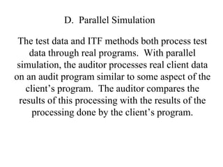 D. Parallel Simulation
The test data and ITF methods both process test
data through real programs. With parallel
simulation, the auditor processes real client data
on an audit program similar to some aspect of the
client’s program. The auditor compares the
results of this processing with the results of the
processing done by the client’s program.
 