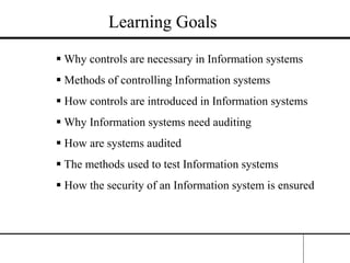Learning Goals
 Why controls are necessary in Information systems
 Methods of controlling Information systems
 How controls are introduced in Information systems
 Why Information systems need auditing
 How are systems audited
 The methods used to test Information systems
 How the security of an Information system is ensured
 