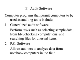 E. Audit Software
Computer programs that permit computers to be
used as auditing tools include:
1. Generalized audit software
Perform tasks such as selecting sample data
from file, checking computations, and
searching files for unusual items.
2. P.C. Software
Allows auditors to analyze data from
notebook computers in the field.
 