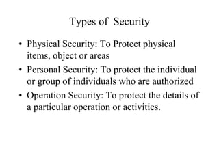Types of Security
• Physical Security: To Protect physical
items, object or areas
• Personal Security: To protect the individual
or group of individuals who are authorized
• Operation Security: To protect the details of
a particular operation or activities.
 