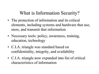 What is Information Security?
• The protection of information and its critical
elements, including systems and hardware that use,
store, and transmit that information
• Necessary tools: policy, awareness, training,
education, technology
• C.I.A. triangle was standard based on
confidentiality, integrity, and availability
• C.I.A. triangle now expanded into list of critical
characteristics of information
 